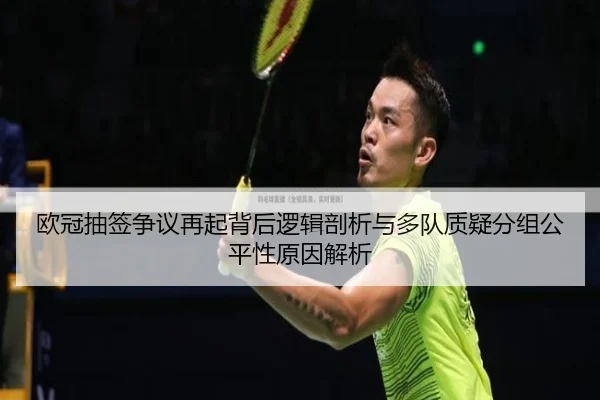 欧冠抽签争议再起背后逻辑剖析与多队质疑分组公平性原因解析