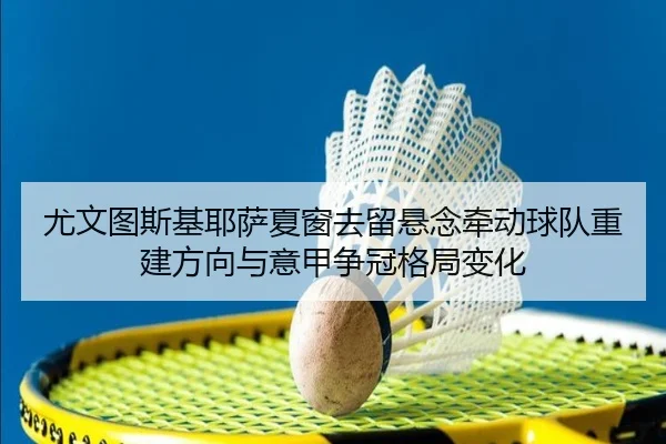 尤文图斯基耶萨夏窗去留悬念牵动球队重建方向与意甲争冠格局变化