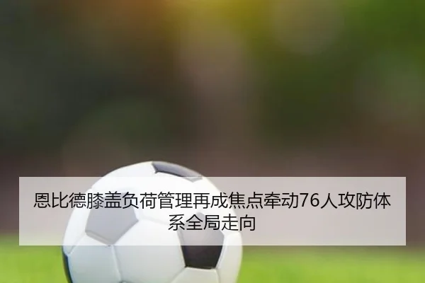恩比德膝盖负荷管理再成焦点牵动76人攻防体系全局走向