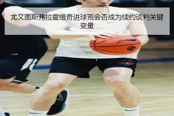 尤文图斯弗拉霍维奇进球荒会否成为续约谈判关键变量