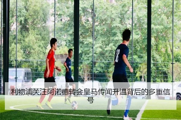 利物浦关注阿诺德转会皇马传闻升温背后的多重信号