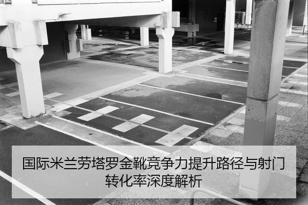 国际米兰劳塔罗金靴竞争力提升路径与射门转化率深度解析