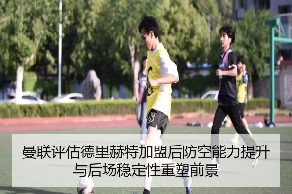 曼联评估德里赫特加盟后防空能力提升与后场稳定性重塑前景