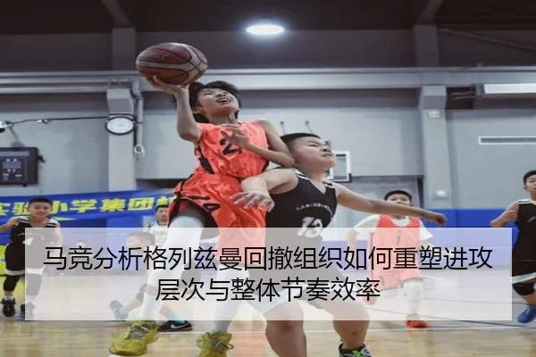 马竞分析格列兹曼回撤组织如何重塑进攻层次与整体节奏效率