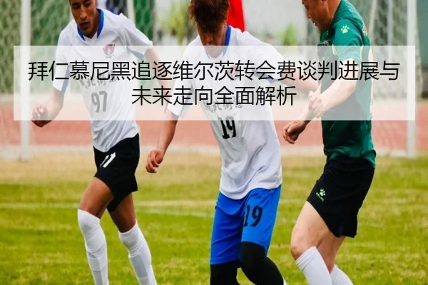 拜仁慕尼黑追逐维尔茨转会费谈判进展与未来走向全面解析