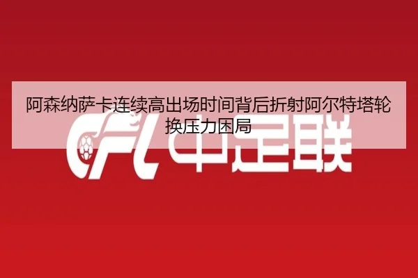 阿森纳萨卡连续高出场时间背后折射阿尔特塔轮换压力困局