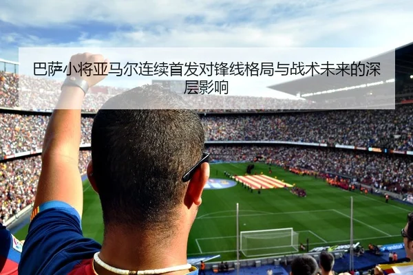 巴萨小将亚马尔连续首发对锋线格局与战术未来的深层影响