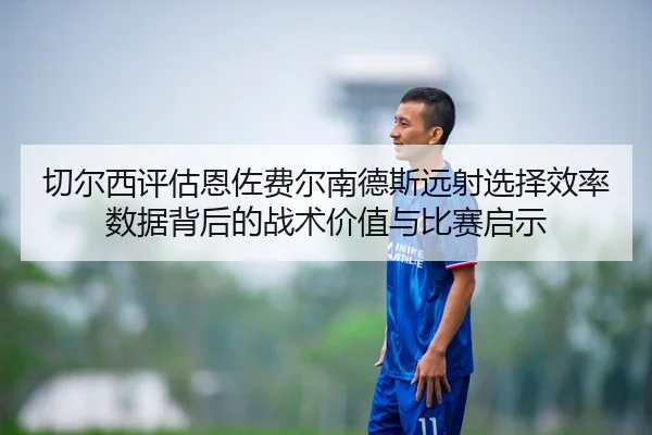 切尔西评估恩佐费尔南德斯远射选择效率数据背后的战术价值与比赛启示