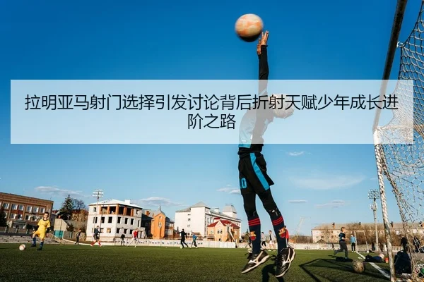 拉明亚马射门选择引发讨论背后折射天赋少年成长进阶之路
