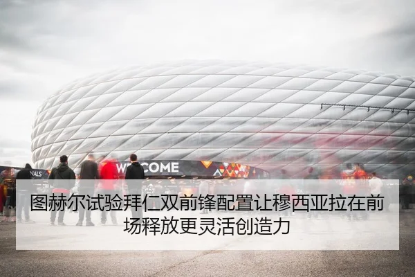 图赫尔试验拜仁双前锋配置让穆西亚拉在前场释放更灵活创造力